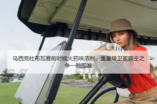 乌西克杜布瓦赛前对视火药味浓烈，重量级卫冕霸主之争一触即发